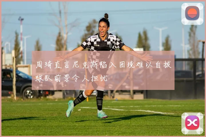周琦直言尼克斯陷入困境难以自拔球队前景令人担忧