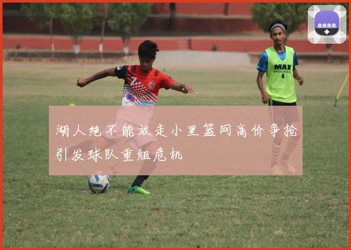 湖人绝不能放走小里篮网高价争抢引发球队重组危机