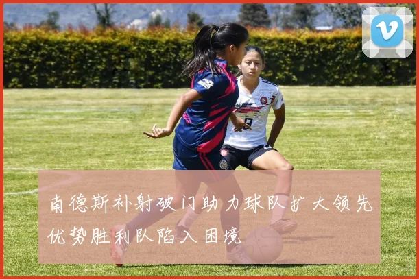 南德斯补射破门助力球队扩大领先优势胜利队陷入困境