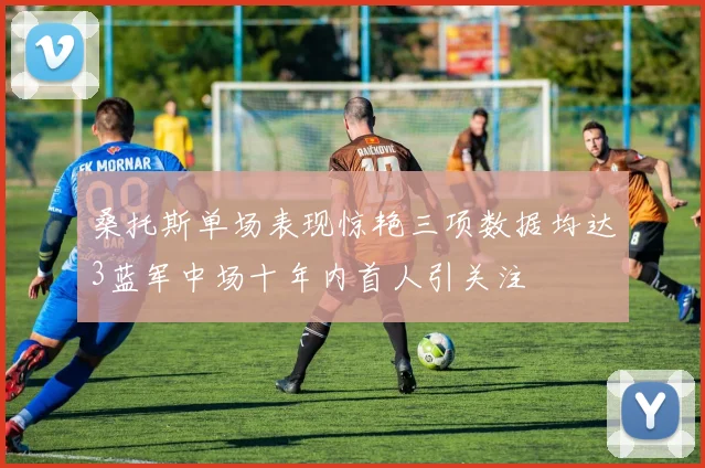桑托斯单场表现惊艳三项数据均达3蓝军中场十年内首人引关注