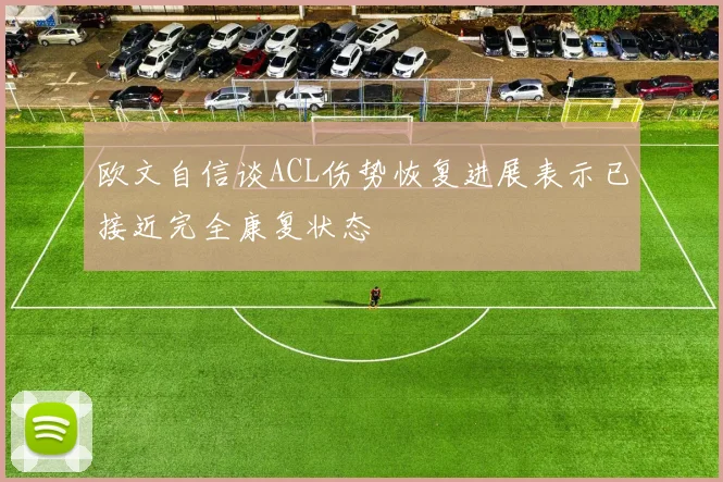 欧文自信谈ACL伤势恢复进展表示已接近完全康复状态