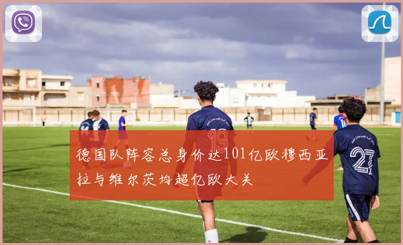 德国队阵容总身价达101亿欧穆西亚拉与维尔茨均超亿欧大关