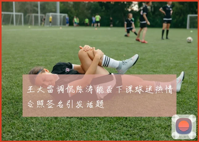 王大雷调侃陈涛能否下课球迷热情合照签名引发话题