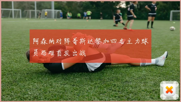 阿森纳对阵哥斯达黎加四名主力球员恐难首发出战