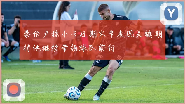 泰伦卢称小卡近期末节表现关键期待他继续带领球队前行
