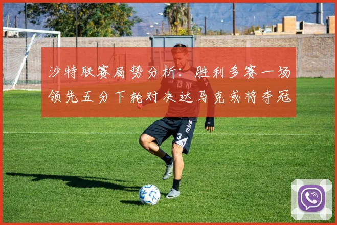 沙特联赛局势分析：胜利多赛一场领先五分下轮对决达马克或将夺冠