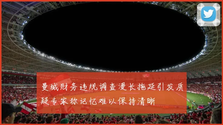 曼城财务违规调查漫长拖延引发质疑专家称记忆难以保持清晰