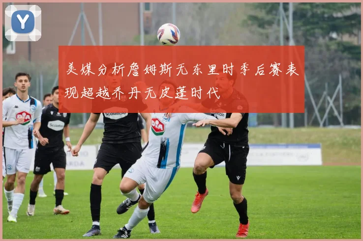 美媒分析詹姆斯无东里时季后赛表现超越乔丹无皮蓬时代