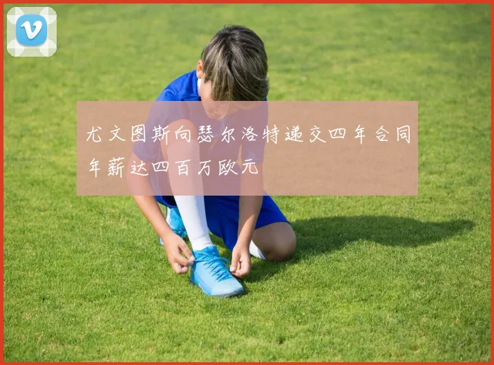 尤文图斯向瑟尔洛特递交四年合同年薪达四百万欧元