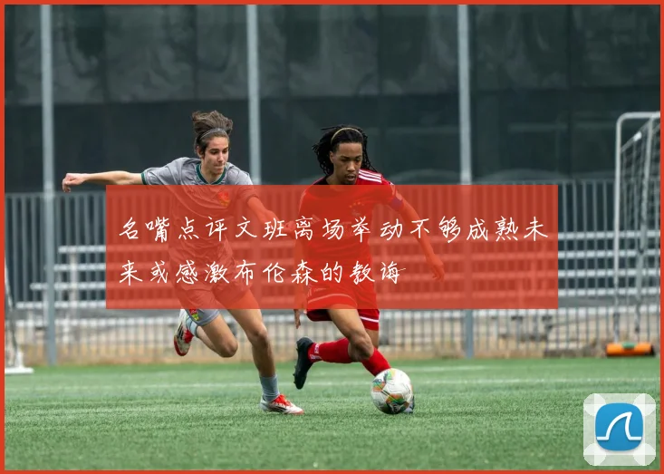 名嘴点评文班离场举动不够成熟未来或感激布伦森的教诲