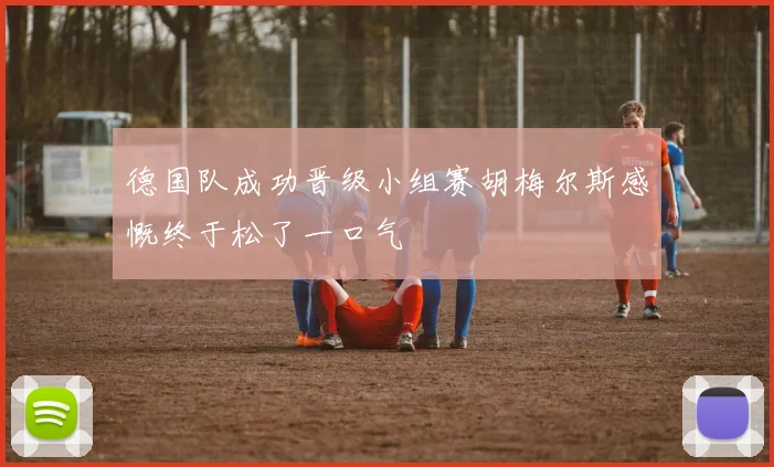 德国队成功晋级小组赛胡梅尔斯感慨终于松了一口气