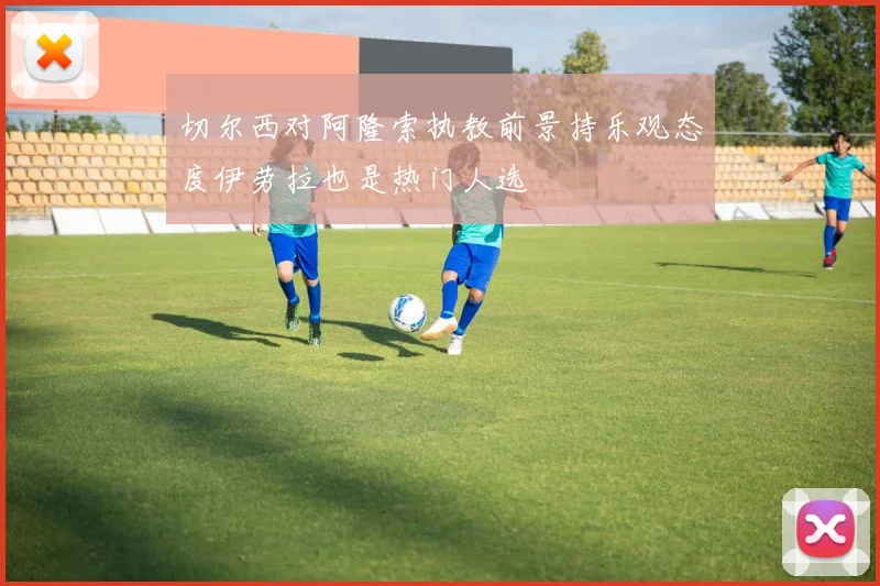 切尔西对阿隆索执教前景持乐观态度伊劳拉也是热门人选