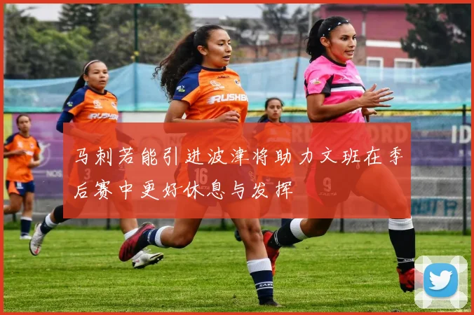 马刺若能引进波津将助力文班在季后赛中更好休息与发挥