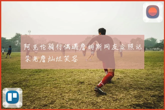 阿克伦骑行偶遇詹姆斯网友合照记录老詹灿烂笑容
