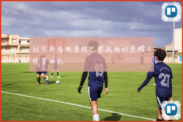 拉莫斯感慨身披巴黎战袍的荣耀与珍贵回忆