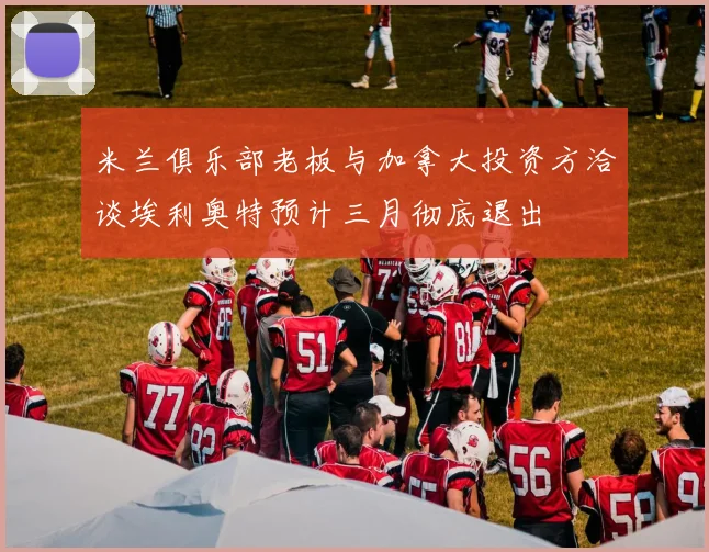 米兰俱乐部老板与加拿大投资方洽谈埃利奥特预计三月彻底退出