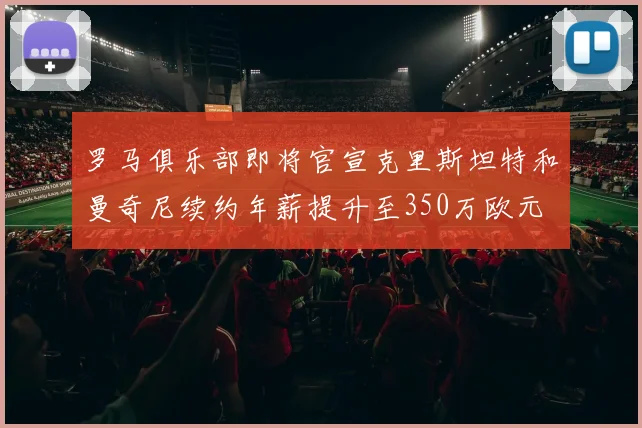 罗马俱乐部即将官宣克里斯坦特和曼奇尼续约年薪提升至350万欧元