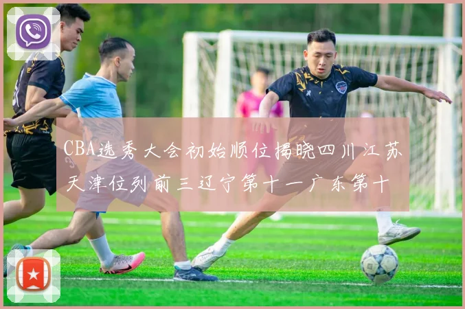CBA选秀大会初始顺位揭晓四川江苏天津位列前三辽宁第十一广东第十六