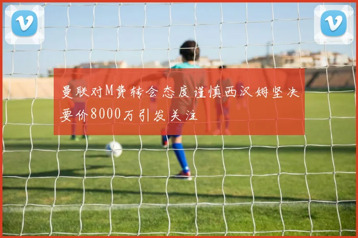 曼联对M费转会态度谨慎西汉姆坚决要价8000万引发关注