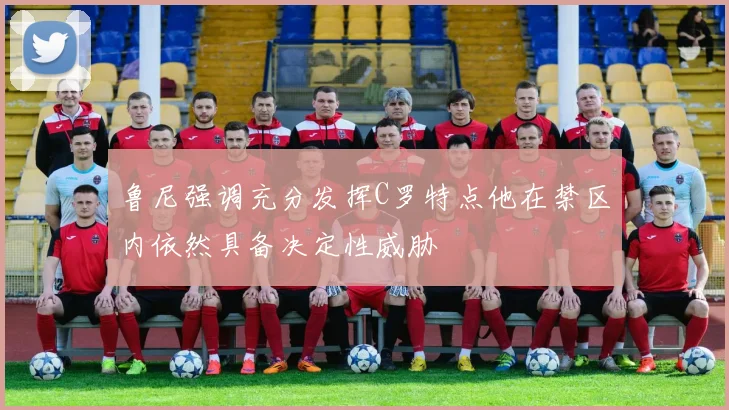 鲁尼强调充分发挥C罗特点他在禁区内依然具备决定性威胁