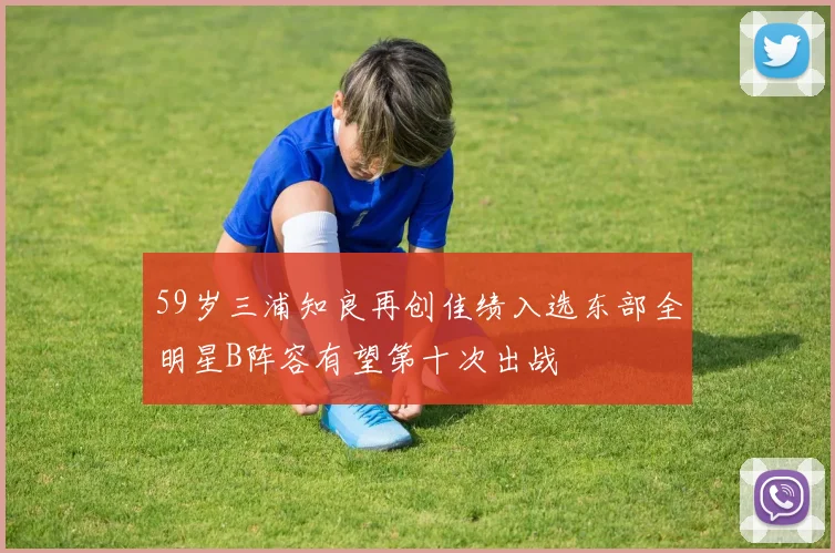 59岁三浦知良再创佳绩入选东部全明星B阵容有望第十次出战